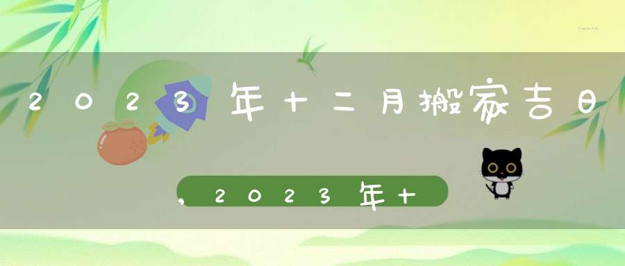 2023年十二月搬家黄道吉日一览搬家好日子农历腊月